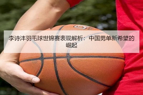 李诗沣羽毛球世锦赛表现解析：中国男单新希望的崛起